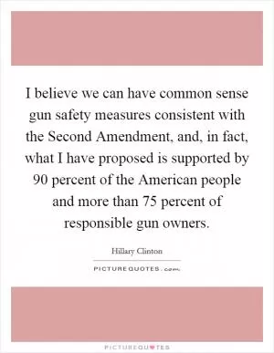 I believe we can have common sense gun safety measures consistent with the Second Amendment, and, in fact, what I have proposed is supported by 90 percent of the American people and more than 75 percent of responsible gun owners Picture Quote #1