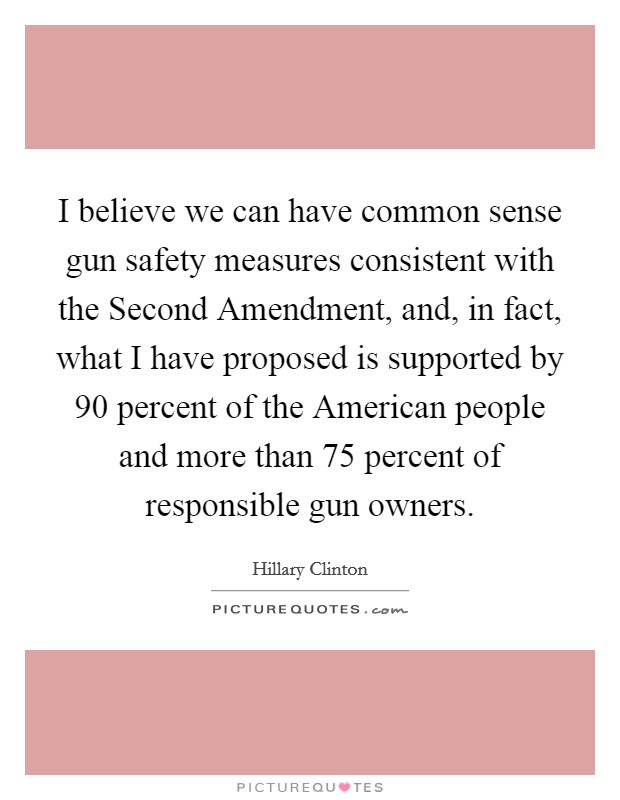 I believe we can have common sense gun safety measures consistent with the Second Amendment, and, in fact, what I have proposed is supported by 90 percent of the American people and more than 75 percent of responsible gun owners. Picture Quote #1