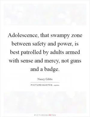 Adolescence, that swampy zone between safety and power, is best patrolled by adults armed with sense and mercy, not guns and a badge Picture Quote #1