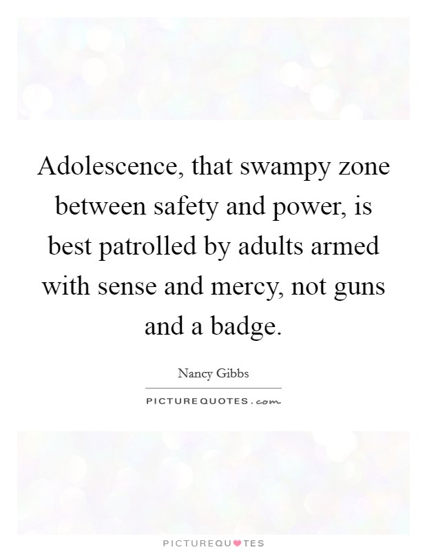 Adolescence, that swampy zone between safety and power, is best patrolled by adults armed with sense and mercy, not guns and a badge. Picture Quote #1