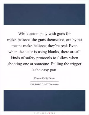 While actors play with guns for make-believe, the guns themselves are by no means make-believe; they’re real. Even when the actor is using blanks, there are all kinds of safety protocols to follow when shooting one at someone. Pulling the trigger is the easy part Picture Quote #1