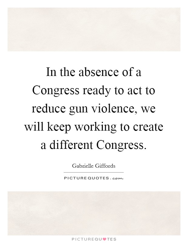 In the absence of a Congress ready to act to reduce gun violence, we will keep working to create a different Congress. Picture Quote #1