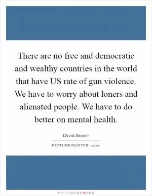 There are no free and democratic and wealthy countries in the world that have US rate of gun violence. We have to worry about loners and alienated people. We have to do better on mental health Picture Quote #1