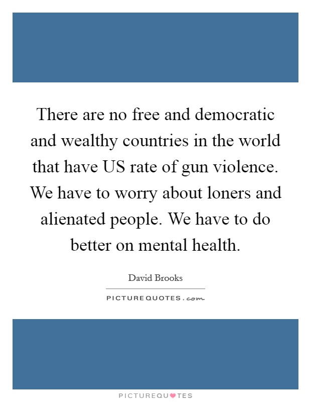 There are no free and democratic and wealthy countries in the world that have US rate of gun violence. We have to worry about loners and alienated people. We have to do better on mental health. Picture Quote #1