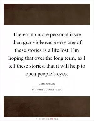 There’s no more personal issue than gun violence; every one of these stories is a life lost, I’m hoping that over the long term, as I tell these stories, that it will help to open people’s eyes Picture Quote #1