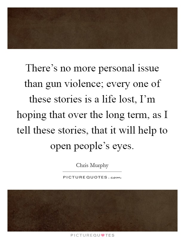There's no more personal issue than gun violence; every one of these stories is a life lost, I'm hoping that over the long term, as I tell these stories, that it will help to open people's eyes. Picture Quote #1