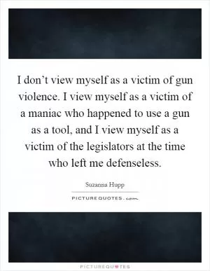 I don’t view myself as a victim of gun violence. I view myself as a victim of a maniac who happened to use a gun as a tool, and I view myself as a victim of the legislators at the time who left me defenseless Picture Quote #1