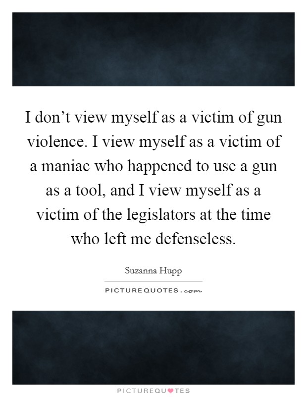 I don't view myself as a victim of gun violence. I view myself as a victim of a maniac who happened to use a gun as a tool, and I view myself as a victim of the legislators at the time who left me defenseless. Picture Quote #1