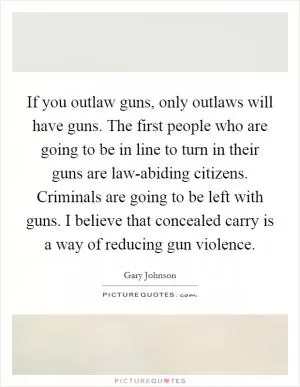 If you outlaw guns, only outlaws will have guns. The first people who are going to be in line to turn in their guns are law-abiding citizens. Criminals are going to be left with guns. I believe that concealed carry is a way of reducing gun violence Picture Quote #1