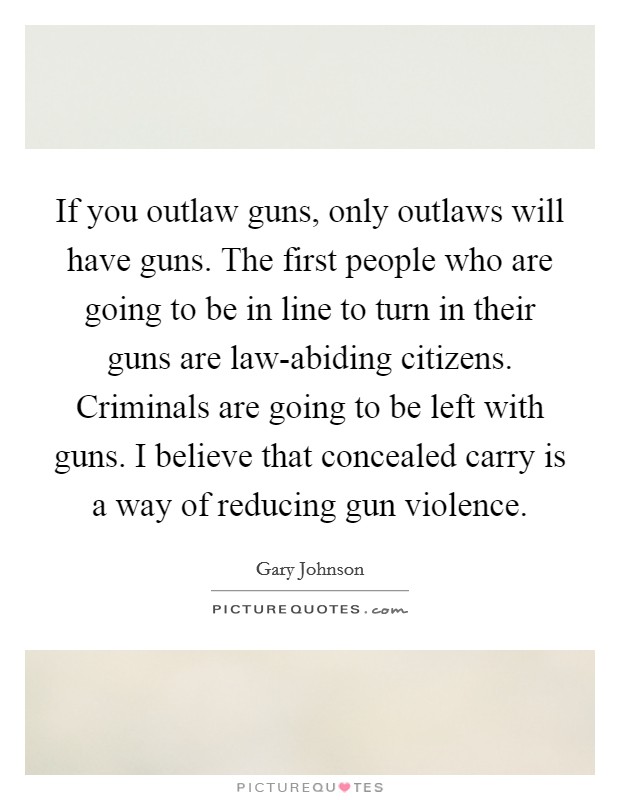 If you outlaw guns, only outlaws will have guns. The first people who are going to be in line to turn in their guns are law-abiding citizens. Criminals are going to be left with guns. I believe that concealed carry is a way of reducing gun violence. Picture Quote #1