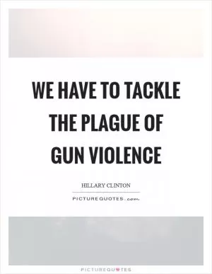 We have to tackle the plague of gun violence Picture Quote #1