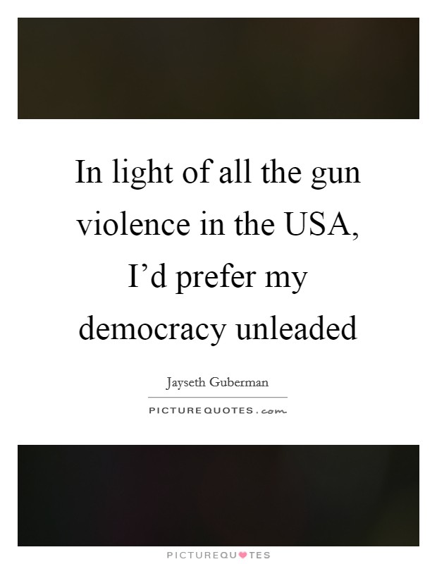 In light of all the gun violence in the USA, I'd prefer my democracy unleaded Picture Quote #1