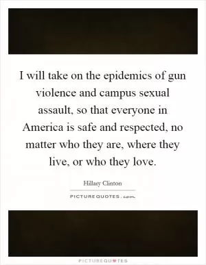 I will take on the epidemics of gun violence and campus sexual assault, so that everyone in America is safe and respected, no matter who they are, where they live, or who they love Picture Quote #1