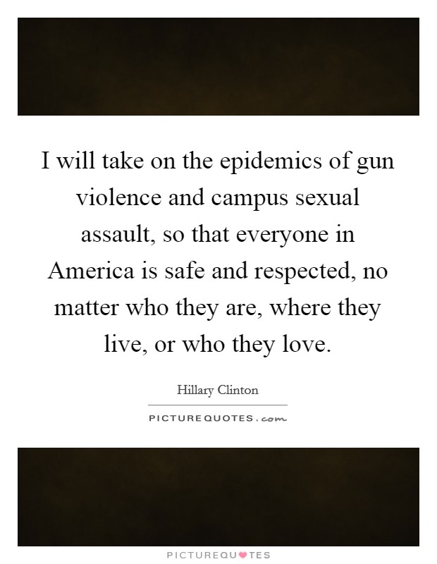 I will take on the epidemics of gun violence and campus sexual assault, so that everyone in America is safe and respected, no matter who they are, where they live, or who they love. Picture Quote #1