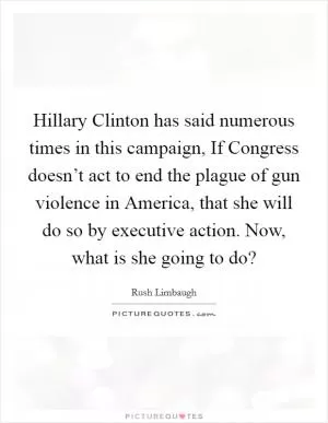 Hillary Clinton has said numerous times in this campaign, If Congress doesn’t act to end the plague of gun violence in America, that she will do so by executive action. Now, what is she going to do? Picture Quote #1