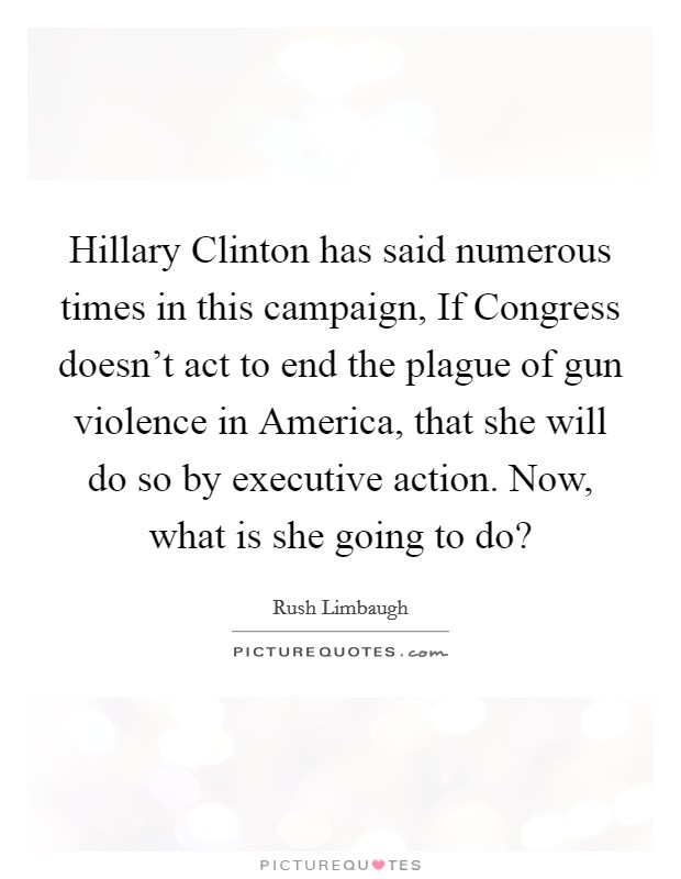 Hillary Clinton has said numerous times in this campaign, If Congress doesn't act to end the plague of gun violence in America, that she will do so by executive action. Now, what is she going to do? Picture Quote #1