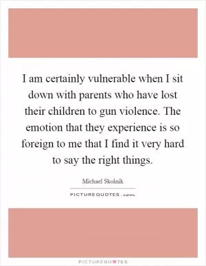 I am certainly vulnerable when I sit down with parents who have lost their children to gun violence. The emotion that they experience is so foreign to me that I find it very hard to say the right things Picture Quote #1