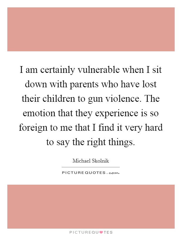 I am certainly vulnerable when I sit down with parents who have lost their children to gun violence. The emotion that they experience is so foreign to me that I find it very hard to say the right things. Picture Quote #1