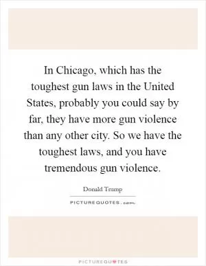 In Chicago, which has the toughest gun laws in the United States, probably you could say by far, they have more gun violence than any other city. So we have the toughest laws, and you have tremendous gun violence Picture Quote #1