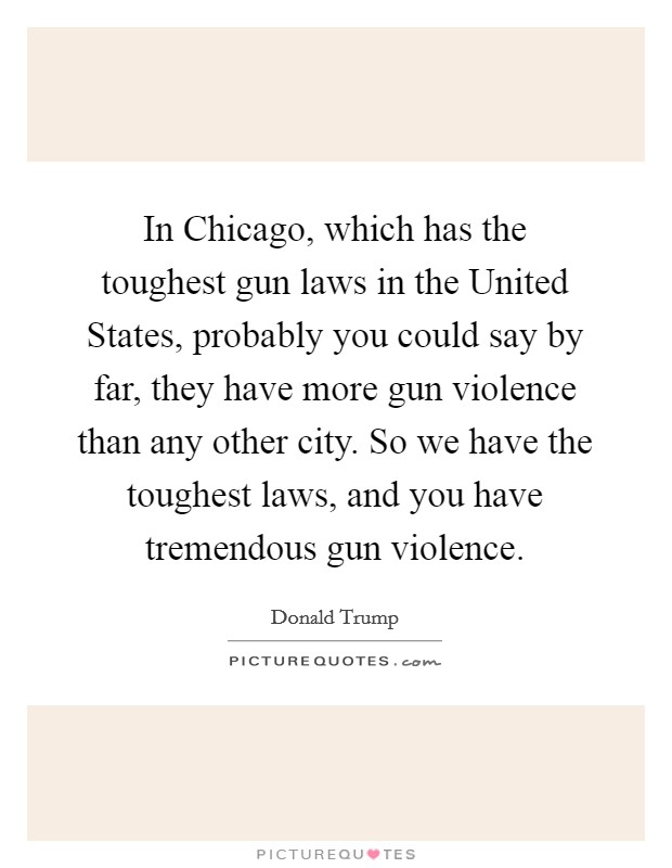 In Chicago, which has the toughest gun laws in the United States, probably you could say by far, they have more gun violence than any other city. So we have the toughest laws, and you have tremendous gun violence. Picture Quote #1