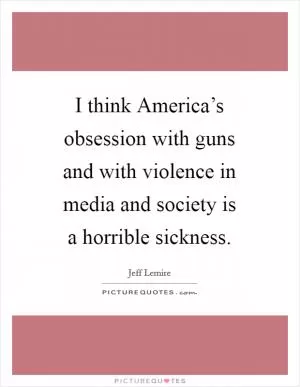 I think America’s obsession with guns and with violence in media and society is a horrible sickness Picture Quote #1