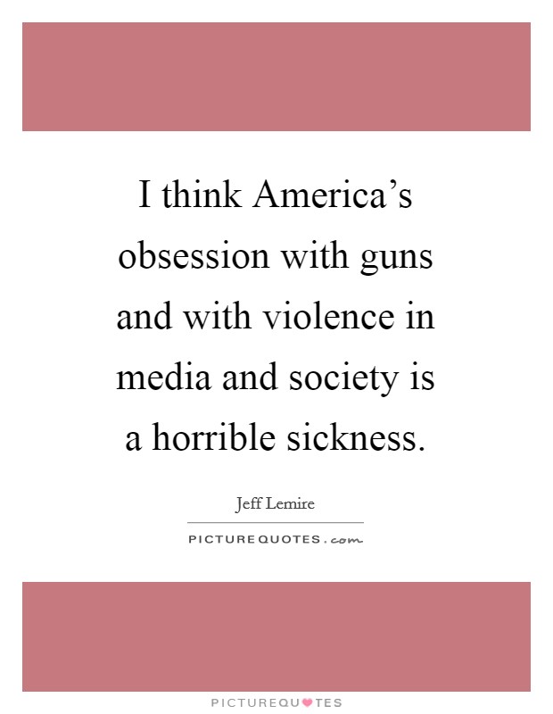 I think America's obsession with guns and with violence in media and society is a horrible sickness. Picture Quote #1