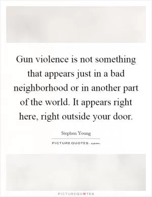 Gun violence is not something that appears just in a bad neighborhood or in another part of the world. It appears right here, right outside your door Picture Quote #1