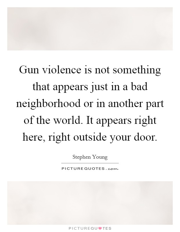 Gun violence is not something that appears just in a bad neighborhood or in another part of the world. It appears right here, right outside your door. Picture Quote #1