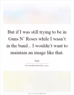 But if I was still trying to be in Guns N’ Roses while I wasn’t in the band... I wouldn’t want to maintain an image like that Picture Quote #1