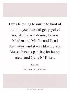 I was listening to music to kind of pump myself up and get psyched up, like I was listening to Iron Maiden and Misfits and Dead Kennedys, and it was like my  80s Massachusetts parking-lot heavy metal and Guns N’ Roses Picture Quote #1