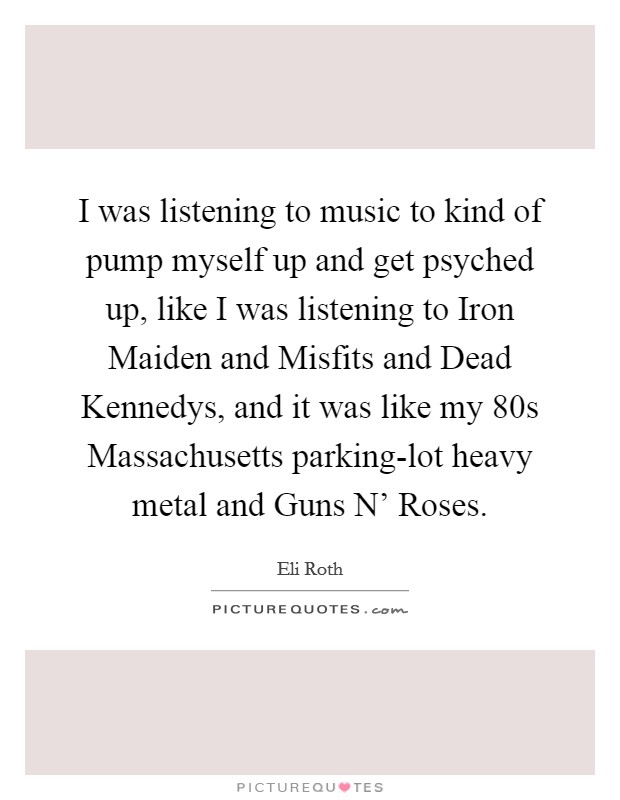 I was listening to music to kind of pump myself up and get psyched up, like I was listening to Iron Maiden and Misfits and Dead Kennedys, and it was like my  80s Massachusetts parking-lot heavy metal and Guns N' Roses. Picture Quote #1