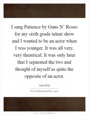 I sang Patience by Guns N’ Roses for my sixth grade talent show and I wanted to be an actor when I was younger. It was all very, very theatrical. It was only later that I separated the two and thought of myself as quite the opposite of an actor Picture Quote #1