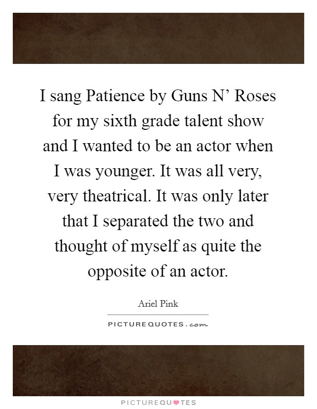 I sang Patience by Guns N' Roses for my sixth grade talent show and I wanted to be an actor when I was younger. It was all very, very theatrical. It was only later that I separated the two and thought of myself as quite the opposite of an actor. Picture Quote #1