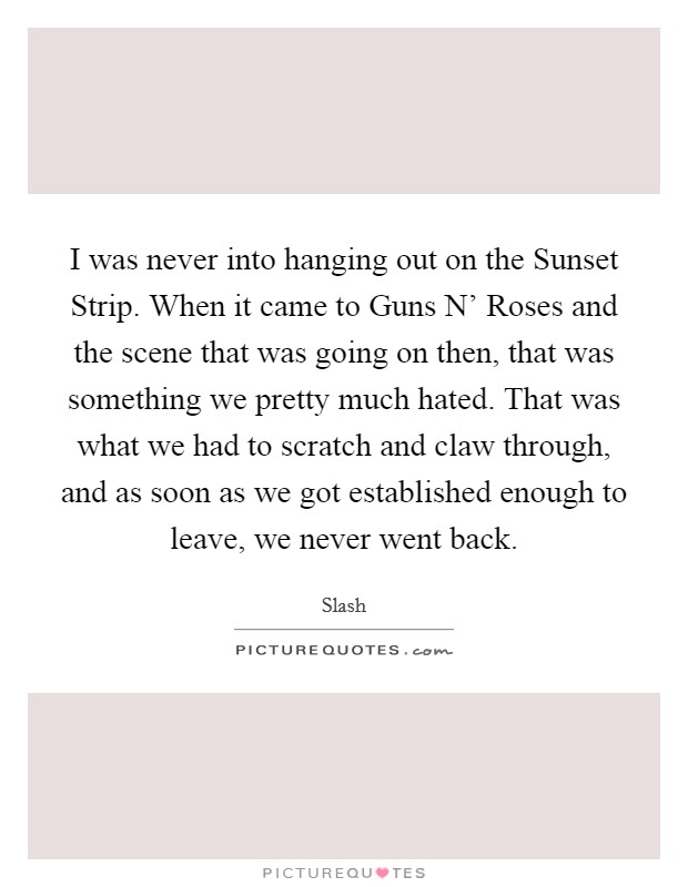 I was never into hanging out on the Sunset Strip. When it came to Guns N' Roses and the scene that was going on then, that was something we pretty much hated. That was what we had to scratch and claw through, and as soon as we got established enough to leave, we never went back. Picture Quote #1