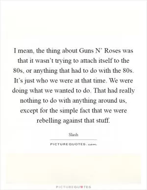 I mean, the thing about Guns N’ Roses was that it wasn’t trying to attach itself to the  80s, or anything that had to do with the  80s. It’s just who we were at that time. We were doing what we wanted to do. That had really nothing to do with anything around us, except for the simple fact that we were rebelling against that stuff Picture Quote #1