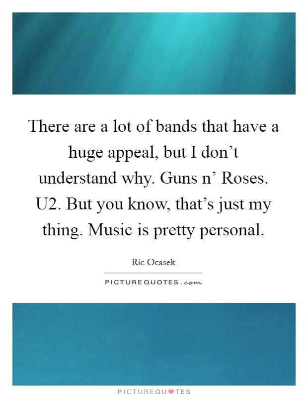 There are a lot of bands that have a huge appeal, but I don't understand why. Guns n' Roses. U2. But you know, that's just my thing. Music is pretty personal. Picture Quote #1
