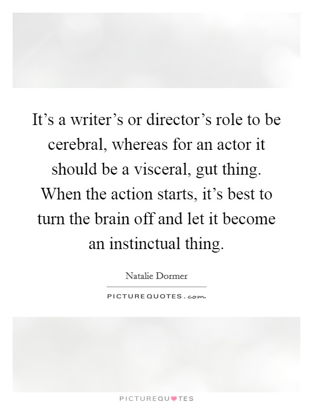 It's a writer's or director's role to be cerebral, whereas for an actor it should be a visceral, gut thing. When the action starts, it's best to turn the brain off and let it become an instinctual thing. Picture Quote #1