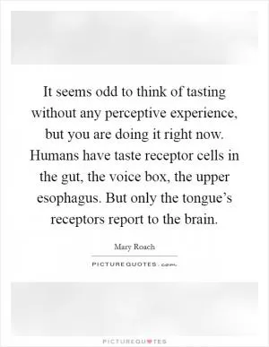 It seems odd to think of tasting without any perceptive experience, but you are doing it right now. Humans have taste receptor cells in the gut, the voice box, the upper esophagus. But only the tongue’s receptors report to the brain Picture Quote #1