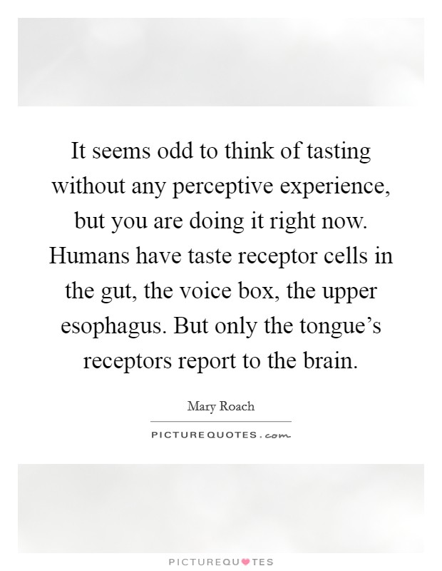 It seems odd to think of tasting without any perceptive experience, but you are doing it right now. Humans have taste receptor cells in the gut, the voice box, the upper esophagus. But only the tongue's receptors report to the brain. Picture Quote #1