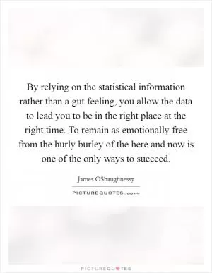 By relying on the statistical information rather than a gut feeling, you allow the data to lead you to be in the right place at the right time. To remain as emotionally free from the hurly burley of the here and now is one of the only ways to succeed Picture Quote #1