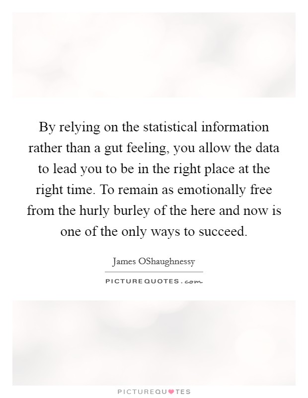 By relying on the statistical information rather than a gut feeling, you allow the data to lead you to be in the right place at the right time. To remain as emotionally free from the hurly burley of the here and now is one of the only ways to succeed. Picture Quote #1