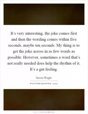 It’s very interesting, the joke comes first and then the wording comes within five seconds, maybe ten seconds. My thing is to get the joke across in as few words as possible. However, sometimes a word that’s not really needed does help the rhythm of it. It’s a gut feeling Picture Quote #1
