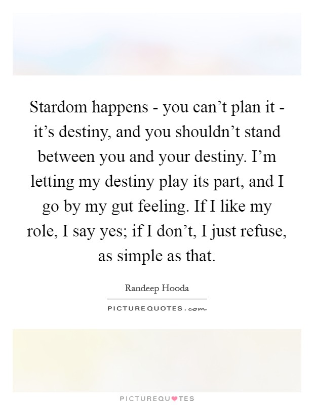 Stardom happens - you can't plan it - it's destiny, and you shouldn't stand between you and your destiny. I'm letting my destiny play its part, and I go by my gut feeling. If I like my role, I say yes; if I don't, I just refuse, as simple as that. Picture Quote #1