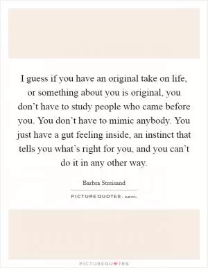 I guess if you have an original take on life, or something about you is original, you don’t have to study people who came before you. You don’t have to mimic anybody. You just have a gut feeling inside, an instinct that tells you what’s right for you, and you can’t do it in any other way Picture Quote #1
