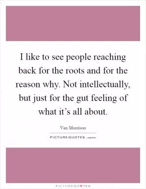 I like to see people reaching back for the roots and for the reason why. Not intellectually, but just for the gut feeling of what it’s all about Picture Quote #1