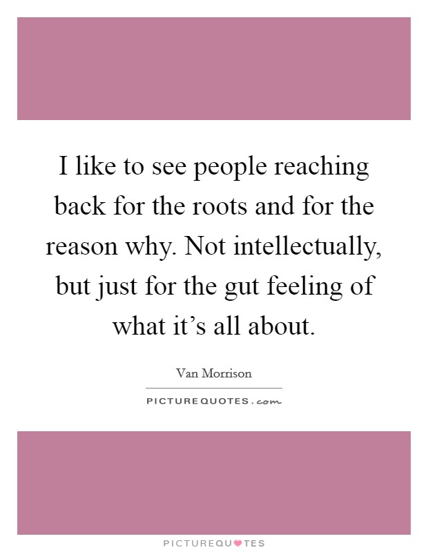 I like to see people reaching back for the roots and for the reason why. Not intellectually, but just for the gut feeling of what it's all about. Picture Quote #1