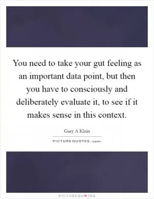 You need to take your gut feeling as an important data point, but then you have to consciously and deliberately evaluate it, to see if it makes sense in this context Picture Quote #1