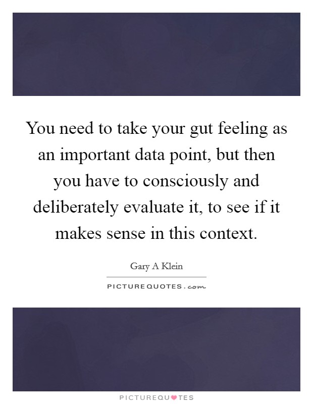 You need to take your gut feeling as an important data point, but then you have to consciously and deliberately evaluate it, to see if it makes sense in this context. Picture Quote #1