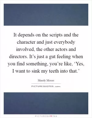 It depends on the scripts and the character and just everybody involved, the other actors and directors. It’s just a gut feeling when you find something, you’re like, ‘Yes, I want to sink my teeth into that.’ Picture Quote #1