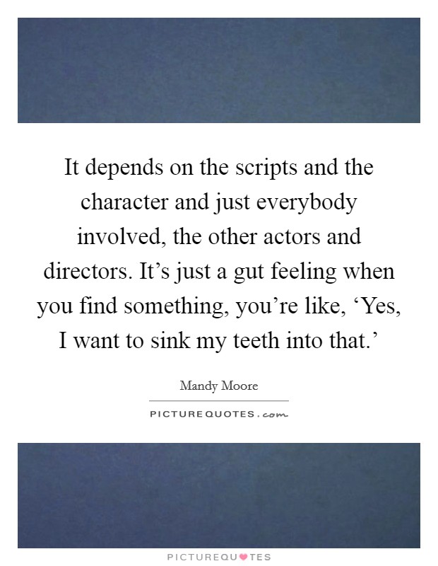 It depends on the scripts and the character and just everybody involved, the other actors and directors. It's just a gut feeling when you find something, you're like, ‘Yes, I want to sink my teeth into that.' Picture Quote #1